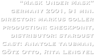 “Mask Under Mask”
germany 2001, 91 min.
director: markus goller
production: checkpoint,
distributor: stardust
Cast: Anatole taubman, Götz Otto, Rita Lengyel